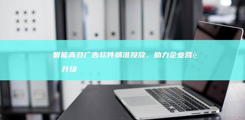 智能高效广告软件：精准投放，助力企业营销升级